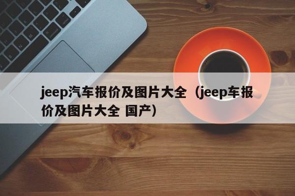 jeep汽车报价及图片大全（jeep车报价及图片大全 国产）