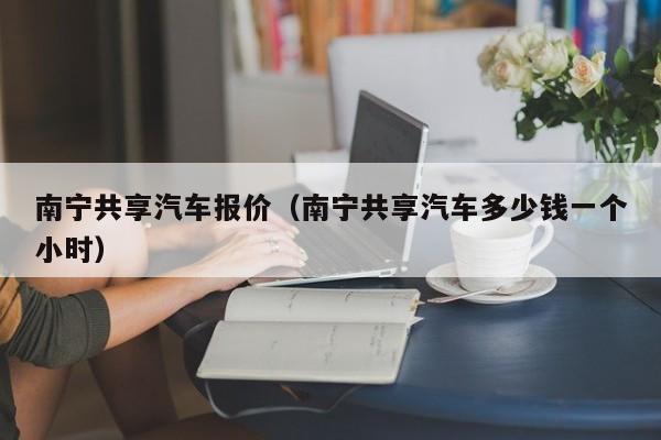 南宁共享汽车报价（南宁共享汽车多少钱一个小时）