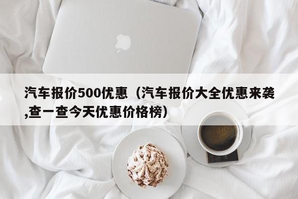 汽车报价500优惠（汽车报价大全优惠来袭,查一查今天优惠价格榜）