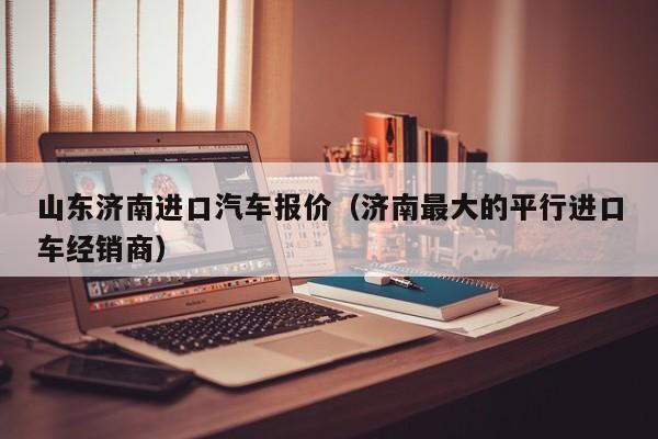 山东济南进口汽车报价（济南最大的平行进口车经销商）