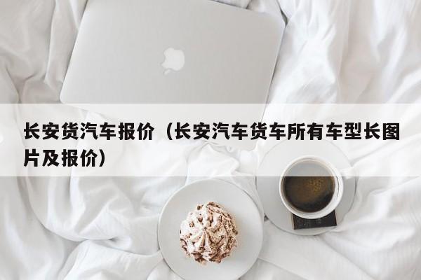 长安货汽车报价（长安汽车货车所有车型长图片及报价）
