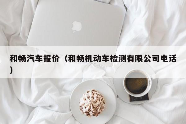 和畅汽车报价（和畅机动车检测有限公司电话）