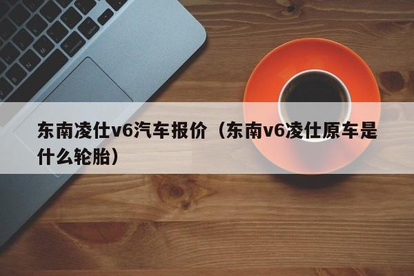东南凌仕v6汽车报价（东南v6凌仕原车是什么轮胎）