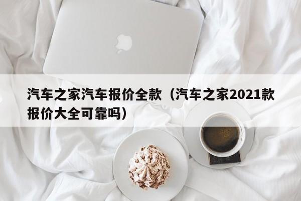 汽车之家汽车报价全款（汽车之家2021款报价大全可靠吗）