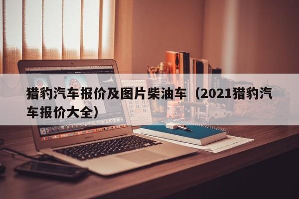 猎豹汽车报价及图片柴油车（2021猎豹汽车报价大全）