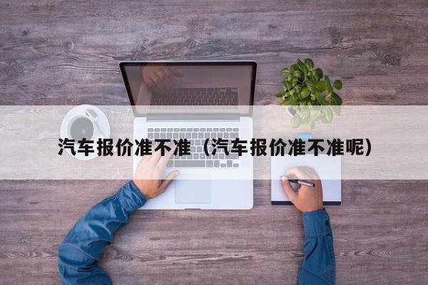 汽车报价准不准（汽车报价准不准呢）
