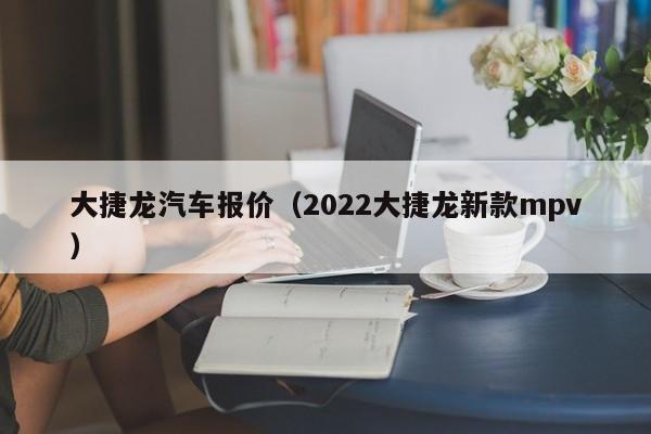 大捷龙汽车报价（2022大捷龙新款mpv）