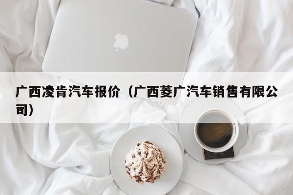 广西凌肯汽车报价（广西菱广汽车销售有限公司）