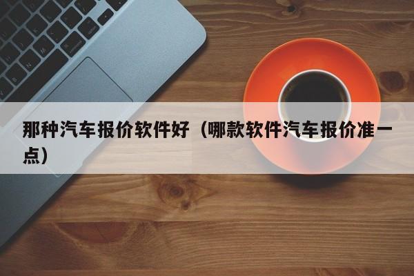 那种汽车报价软件好（哪款软件汽车报价准一点）