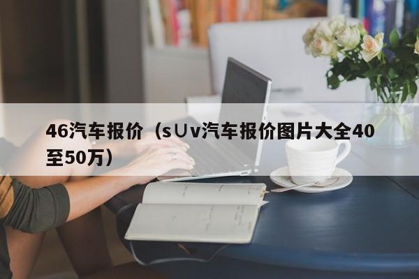 46汽车报价（s∪v汽车报价图片大全40至50万）